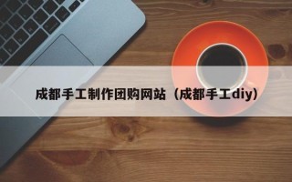 中山成都手工制作团购网站（成都手工diy）